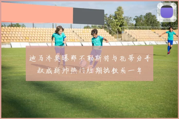 迪马济奥曝那不勒斯将与孔蒂分手囧叔成新帅热门短期执教或一年